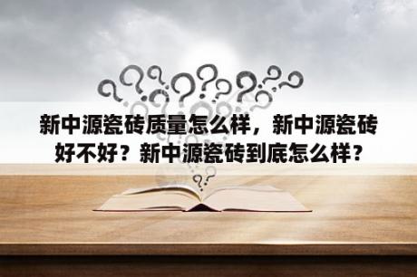 新中源瓷砖质量怎么样，新中源瓷砖好不好？新中源瓷砖到底怎么样？