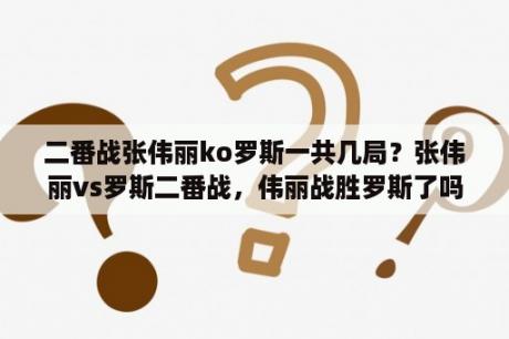 二番战张伟丽ko罗斯一共几局？张伟丽vs罗斯二番战，伟丽战胜罗斯了吗？