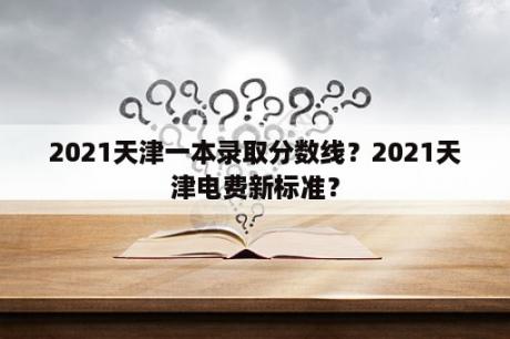 2021天津一本录取分数线？2021天津电费新标准？