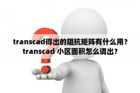 transcad得出的阻抗矩阵有什么用？transcad 小区面积怎么调出？