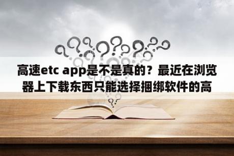 高速etc app是不是真的？最近在浏览器上下载东西只能选择捆绑软件的高速下载器请问是怎么回事？