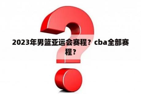 2023年男篮亚运会赛程？cba全部赛程？