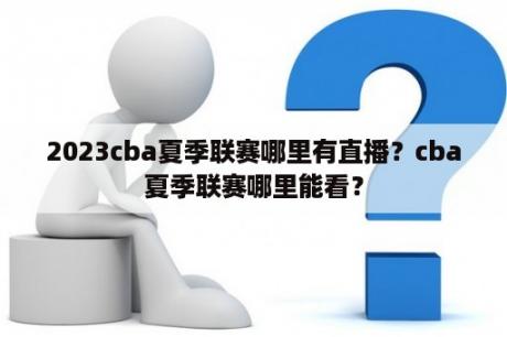 2023cba夏季联赛哪里有直播？cba夏季联赛哪里能看？