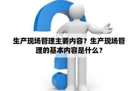 生产现场管理主要内容？生产现场管理的基本内容是什么？