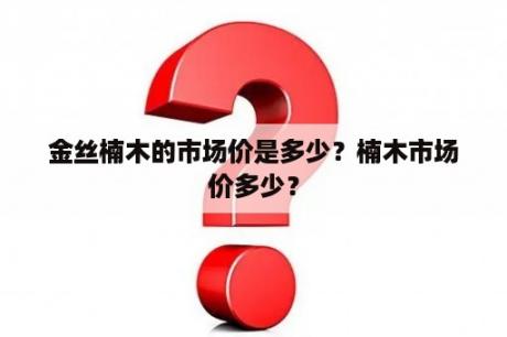 金丝楠木的市场价是多少？楠木市场价多少？