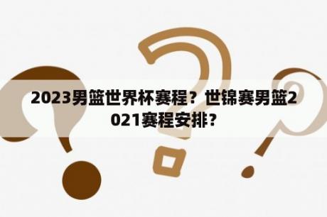 2023男篮世界杯赛程？世锦赛男篮2021赛程安排？