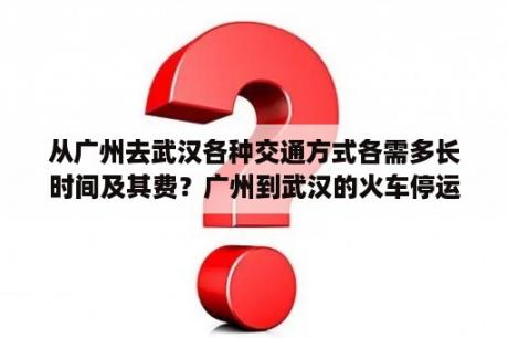 从广州去武汉各种交通方式各需多长时间及其费？广州到武汉的火车停运了吗？