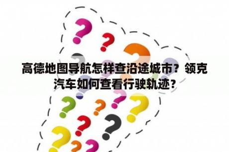 高德地图导航怎样查沿途城市？领克汽车如何查看行驶轨迹？