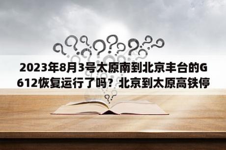 2023年8月3号太原南到北京丰台的G612恢复运行了吗？北京到太原高铁停运了吗？