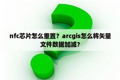 nfc芯片怎么重置？arcgis怎么将矢量文件数据加减？