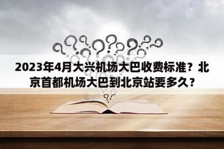 2023年4月大兴机场大巴收费标准？北京首都机场大巴到北京站要多久？