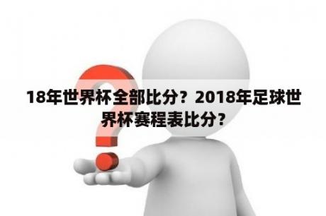 18年世界杯全部比分？2018年足球世界杯赛程表比分？