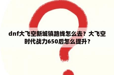 dnf大飞空新城镇路线怎么去？大飞空时代战力650后怎么提升？