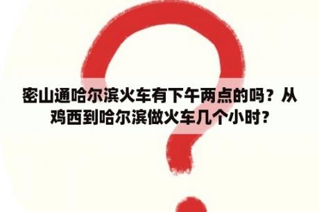 密山通哈尔滨火车有下午两点的吗？从鸡西到哈尔滨做火车几个小时？