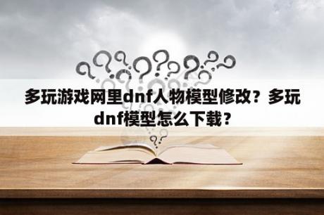 多玩游戏网里dnf人物模型修改？多玩dnf模型怎么下载？