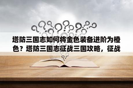 塔防三国志如何将金色装备进阶为橙色？塔防三国志征战三国攻略，征战三国怎么玩？