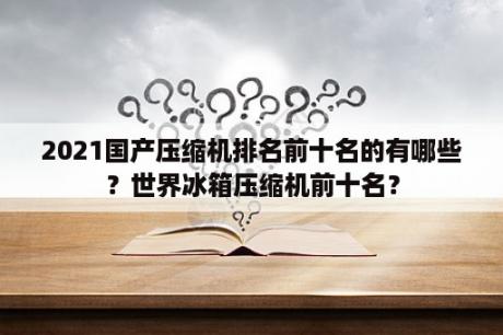 2021国产压缩机排名前十名的有哪些？世界冰箱压缩机前十名？