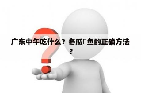 广东中午吃什么？冬瓜炆鱼的正确方法？