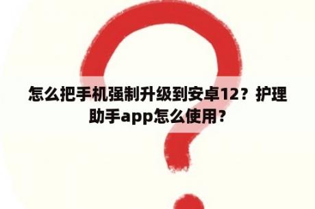 怎么把手机强制升级到安卓12？护理助手app怎么使用？