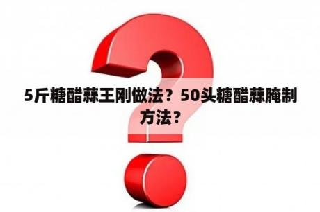 5斤糖醋蒜王刚做法？50头糖醋蒜腌制方法？