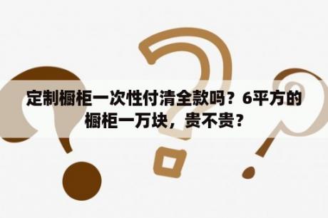 定制橱柜一次性付清全款吗？6平方的橱柜一万块，贵不贵？