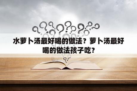 水萝卜汤最好喝的做法？萝卜汤最好喝的做法孩子吃？