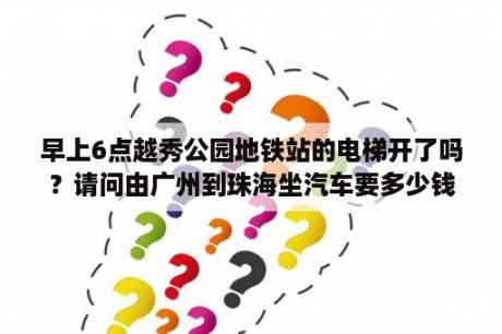 早上6点越秀公园地铁站的电梯开了吗？请问由广州到珠海坐汽车要多少钱？