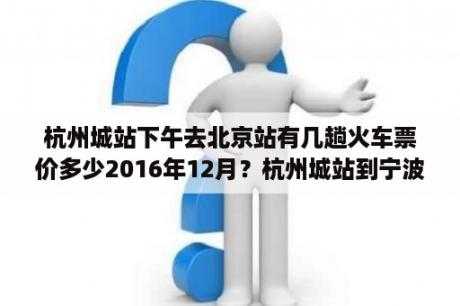 杭州城站下午去北京站有几趟火车票价多少2016年12月？杭州城站到宁波火车时刻表及票价？