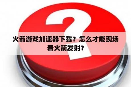 火箭游戏加速器下载？怎么才能现场看火箭发射？