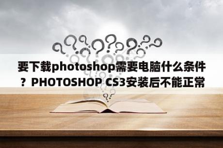 要下载photoshop需要电脑什么条件？PHOTOSHOP CS3安装后不能正常运行问题？