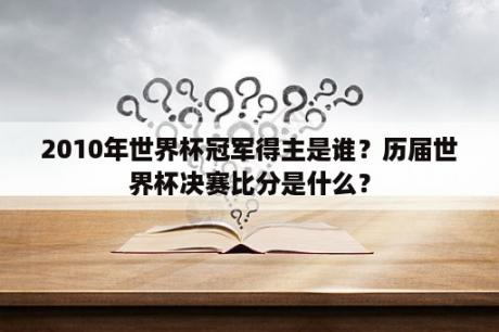 2010年世界杯冠军得主是谁？历届世界杯决赛比分是什么？