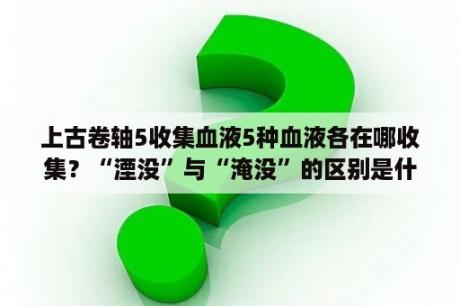 上古卷轴5收集血液5种血液各在哪收集？“湮没”与“淹没”的区别是什么？