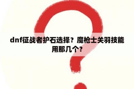 dnf征战者护石选择？魔枪士关羽技能用那几个？