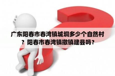 广东阳春市春湾镇城垌多少个自然村？阳春市春湾镇撤镇建县吗？