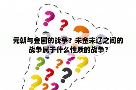 元朝与金国的战争？宋金宋辽之间的战争属于什么性质的战争？