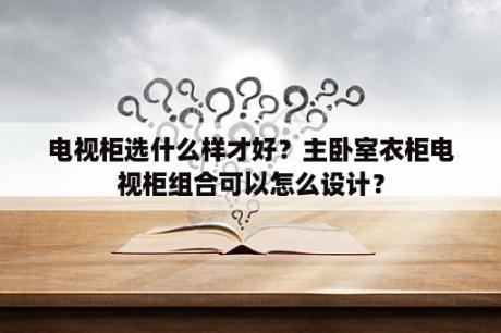 电视柜选什么样才好？主卧室衣柜电视柜组合可以怎么设计？