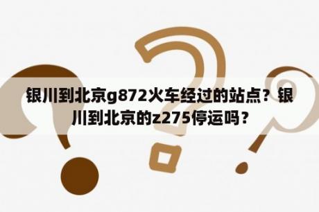 银川到北京g872火车经过的站点？银川到北京的z275停运吗？