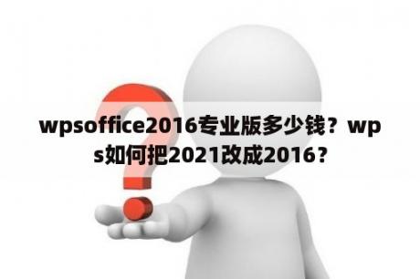 wpsoffice2016专业版多少钱？wps如何把2021改成2016？