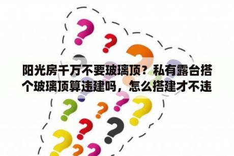 阳光房千万不要玻璃顶？私有露台搭个玻璃顶算违建吗，怎么搭建才不违规？