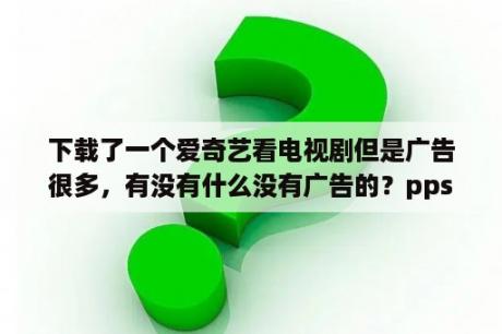 下载了一个爱奇艺看电视剧但是广告很多，有没有什么没有广告的？pps是一款什么软件？