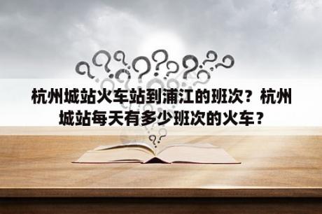 杭州城站火车站到浦江的班次？杭州城站每天有多少班次的火车？