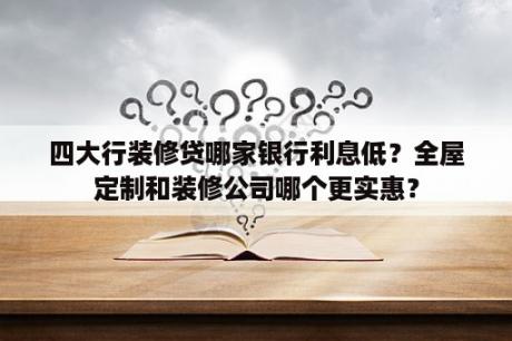 四大行装修贷哪家银行利息低？全屋定制和装修公司哪个更实惠？