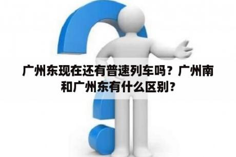 广州东现在还有普速列车吗？广州南和广州东有什么区别？