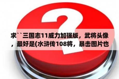 求``三国志11威力加强版，武将头像，最好是(水浒传108将，暴击图片也要) ---谢谢？三国志14威力加强版如何导入头像？