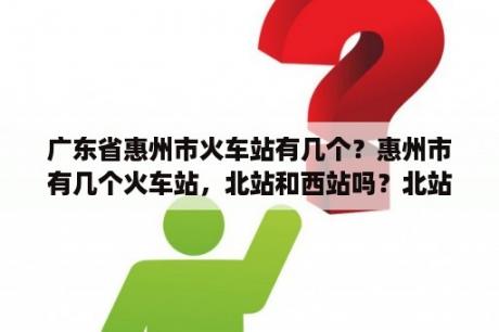 广东省惠州市火车站有几个？惠州市有几个火车站，北站和西站吗？北站指的就是惠州站吗？