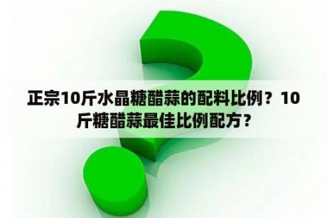 正宗10斤水晶糖醋蒜的配料比例？10斤糖醋蒜最佳比例配方？