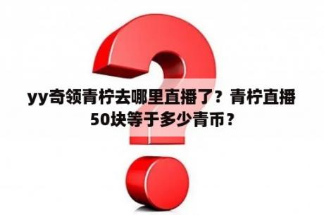 yy奇领青柠去哪里直播了？青柠直播50块等于多少青币？