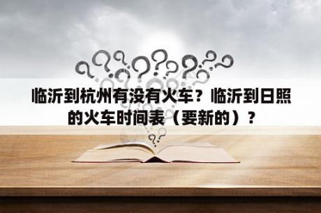 临沂到杭州有没有火车？临沂到日照的火车时间表（要新的）？