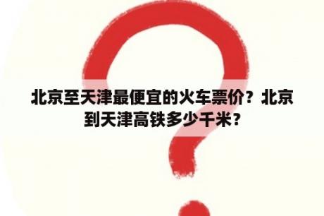 北京至天津最便宜的火车票价？北京到天津高铁多少千米？