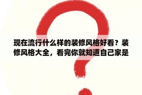 现在流行什么样的装修风格好看？装修风格大全，看完你就知道自己家是什么风格了？